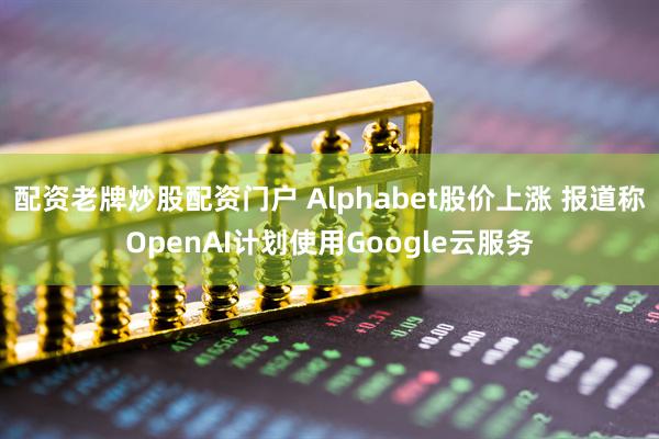 配资老牌炒股配资门户 Alphabet股价上涨 报道称OpenAI计划使用Google云服务