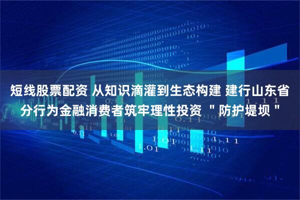短线股票配资 从知识滴灌到生态构建 建行山东省分行为金融消费者筑牢理性投资 ＂防护堤坝＂