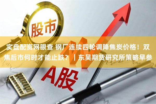 实盘配资网眼查 钢厂连续四轮调降焦炭价格！双焦后市何时才能止跌？｜东吴期货研究所策略早参