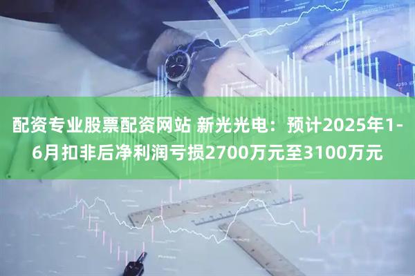配资专业股票配资网站 新光光电：预计2025年1-6月扣非后净利润亏损2700万元至3100万元