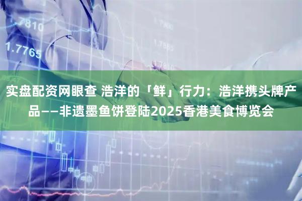 实盘配资网眼查 浩洋的「鲜」行力：浩洋携头牌产品——非遗墨鱼饼登陆2025香港美食博览会