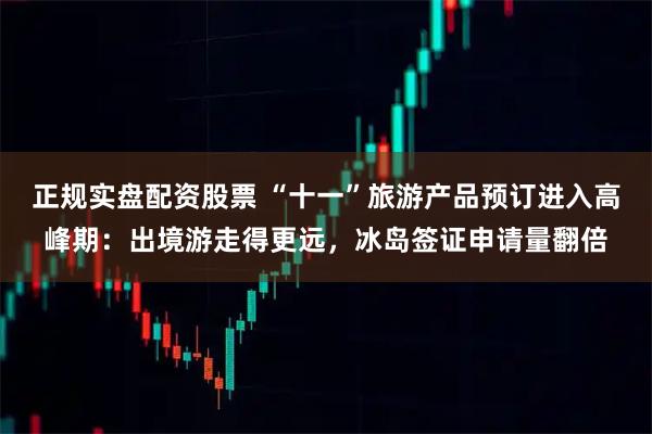 正规实盘配资股票 “十一”旅游产品预订进入高峰期：出境游走得更远，冰岛签证申请量翻倍