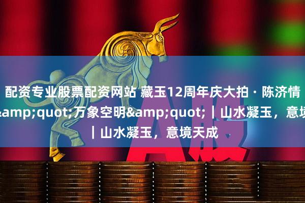 配资专业股票配资网站 藏玉12周年庆大拍 · 陈济情作品"万象空明"｜山水凝玉，意境天成