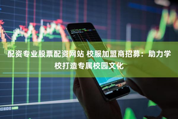 配资专业股票配资网站 校服加盟商招募：助力学校打造专属校园文化