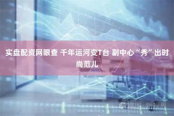 实盘配资网眼查 千年运河变T台 副中心“秀”出时尚范儿