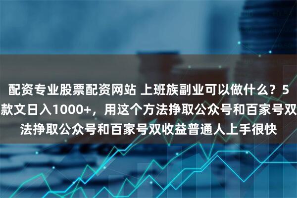 配资专业股票配资网站 上班族副业可以做什么？5分钟一篇科普赛道爆款文日入1000+，用这个方法挣取公众号和百家号双收益普通人上手很快