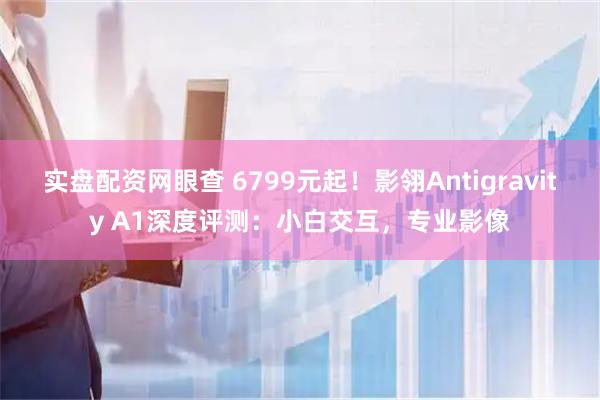 实盘配资网眼查 6799元起！影翎Antigravity A1深度评测：小白交互，专业影像