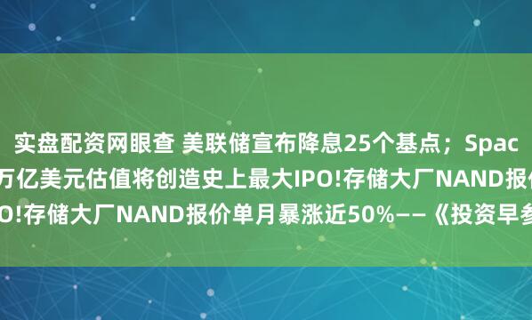 实盘配资网眼查 美联储宣布降息25个基点；SpaceX计划明年上市，1.5万亿美元估值将创造史上最大IPO!存储大厂NAND报价单月暴涨近50%——《投资早参》