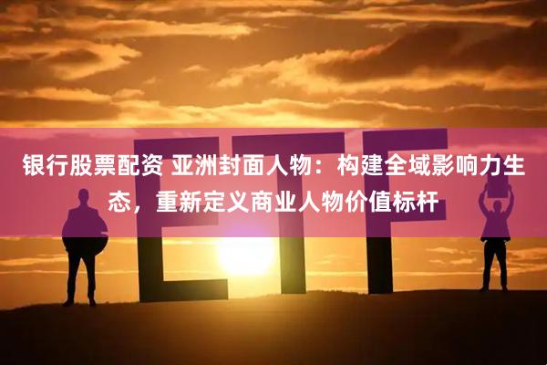 银行股票配资 亚洲封面人物:构建全域影响力生态,重新定义商业人物价值标杆
