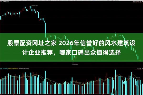 股票配资网址之家 2026年信誉好的风水建筑设计企业推荐，哪家口碑出众值得选择