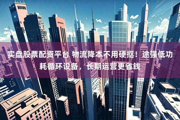 实盘股票配资平台 物流降本不用硬抠！途强低功耗循环设备，长期运营更省钱