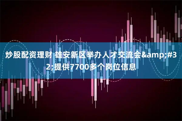 炒股配资理财 雄安新区举办人才交流会 提供7700多个岗位信息